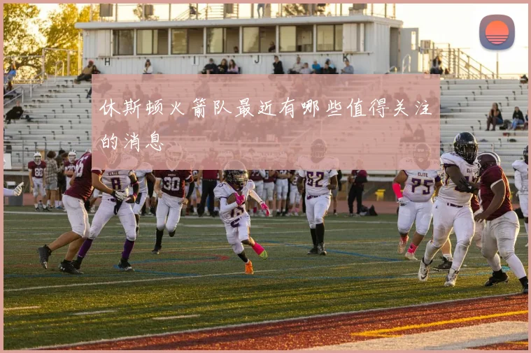 休斯顿火箭队最近有哪些值得关注的消息