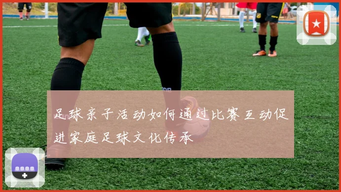 足球亲子活动如何通过比赛互动促进家庭足球文化传承