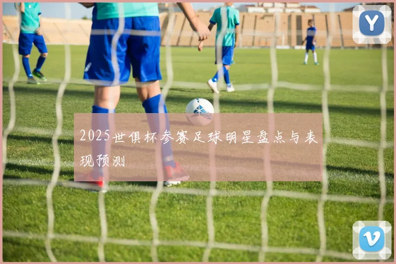 2025世俱杯参赛足球明星盘点与表现预测