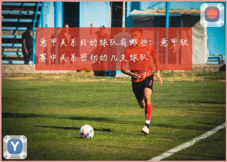 意甲关系好的球队有哪些：意甲联赛中关系密切的几支球队