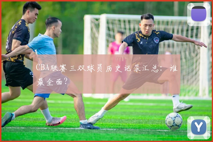 CBA联赛三双球员历史记录汇总：谁最全面？